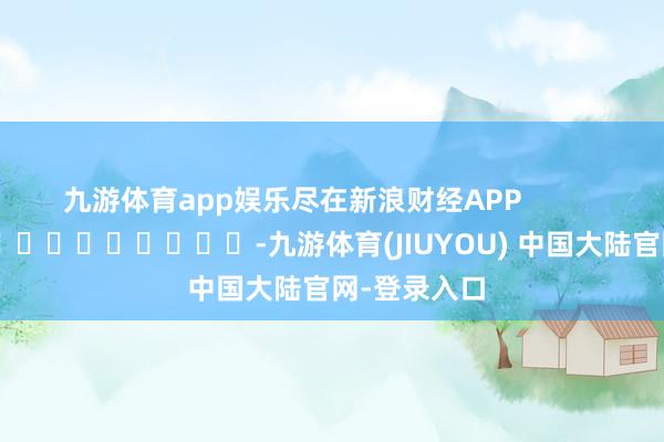 九游体育app娱乐尽在新浪财经APP            													-九游体育(JIUYOU) 中国大陆官网-登录入口