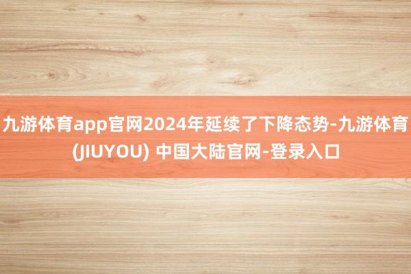 九游体育app官网2024年延续了下降态势-九游体育(JIUYOU) 中国大陆官网-登录入口
