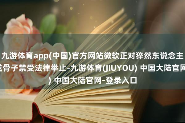 九游体育app(中国)官方网站微软正对猝然东说念主工智能生成骨子禁受法律举止-九游体育(JIUYOU) 中国大陆官网-登录入口