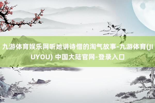 九游体育娱乐网听她讲诗僧的淘气故事-九游体育(JIUYOU) 中国大陆官网-登录入口