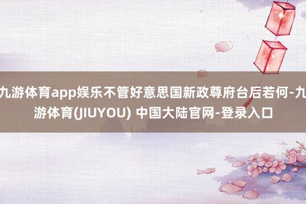 九游体育app娱乐不管好意思国新政尊府台后若何-九游体育(JIUYOU) 中国大陆官网-登录入口