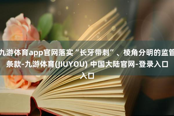 九游体育app官网落实“长牙带刺”、棱角分明的监管条款-九游体育(JIUYOU) 中国大陆官网-登录入口