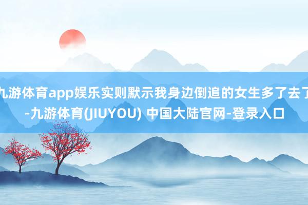 九游体育app娱乐实则默示我身边倒追的女生多了去了-九游体育(JIUYOU) 中国大陆官网-登录入口