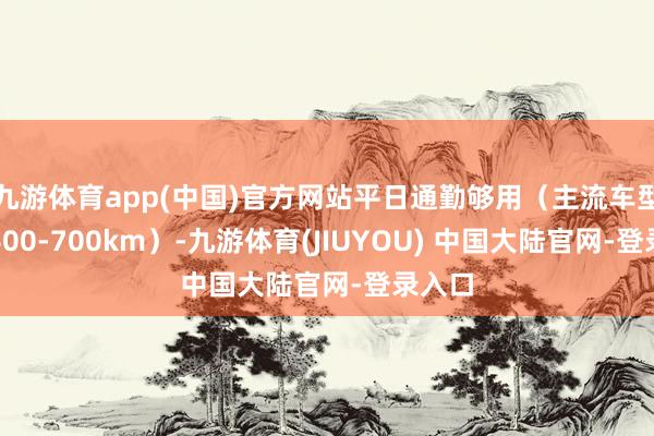 九游体育app(中国)官方网站平日通勤够用（主流车型续航400-700km）-九游体育(JIUYOU) 中国大陆官网-登录入口