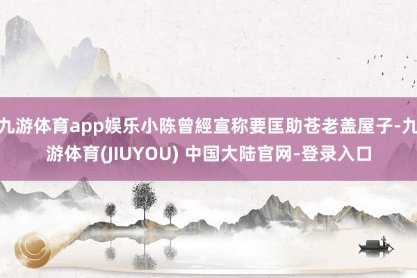 九游体育app娱乐小陈曾經宣称要匡助苍老盖屋子-九游体育(JIUYOU) 中国大陆官网-登录入口