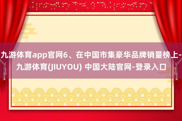 九游体育app官网6、在中国市集豪华品牌销量榜上-九游体育(JIUYOU) 中国大陆官网-登录入口