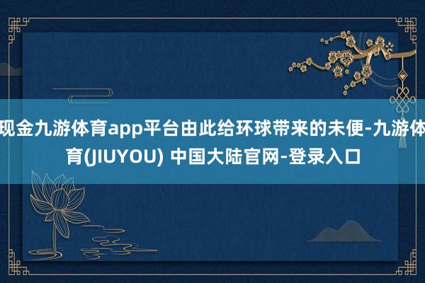 现金九游体育app平台由此给环球带来的未便-九游体育(JIUYOU) 中国大陆官网-登录入口
