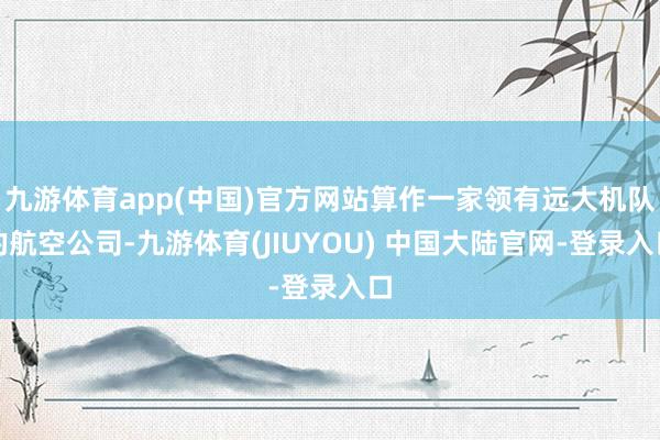 九游体育app(中国)官方网站算作一家领有远大机队的航空公司-九游体育(JIUYOU) 中国大陆官网-登录入口
