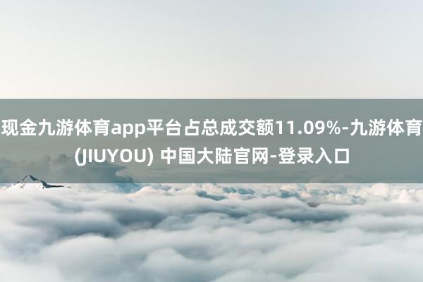 现金九游体育app平台占总成交额11.09%-九游体育(JIUYOU) 中国大陆官网-登录入口