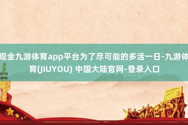 现金九游体育app平台为了尽可能的多活一日-九游体育(JIUYOU) 中国大陆官网-登录入口