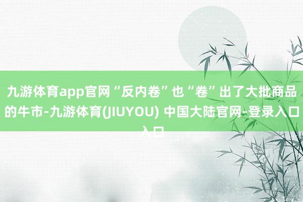 九游体育app官网　　“反内卷”也“卷”出了大批商品的牛市-九游体育(JIUYOU) 中国大陆官网-登录入口