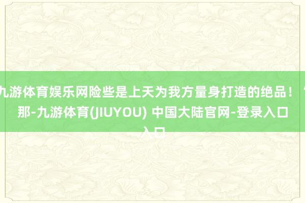 九游体育娱乐网险些是上天为我方量身打造的绝品！“那-九游体育(JIUYOU) 中国大陆官网-登录入口