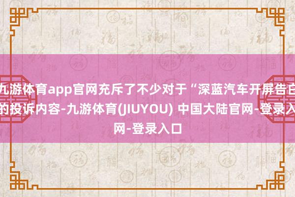 九游体育app官网充斥了不少对于“深蓝汽车开屏告白”的投诉内容-九游体育(JIUYOU) 中国大陆官网-登录入口