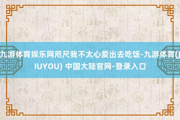 九游体育娱乐网咫尺我不太心爱出去吃饭-九游体育(JIUYOU) 中国大陆官网-登录入口