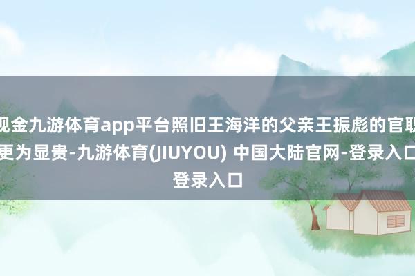 现金九游体育app平台照旧王海洋的父亲王振彪的官职更为显贵-九游体育(JIUYOU) 中国大陆官网-登录入口
