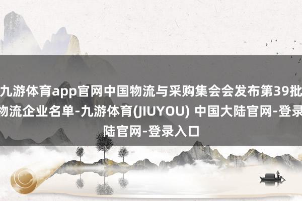 九游体育app官网中国物流与采购集会会发布第39批A级物流企业名单-九游体育(JIUYOU) 中国大陆官网-登录入口