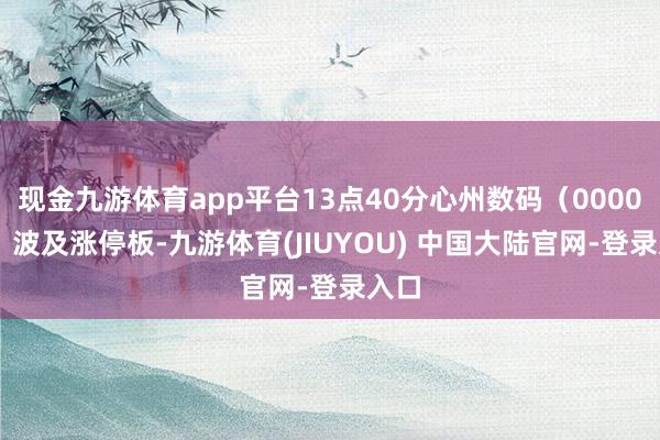 现金九游体育app平台13点40分心州数码（000034）波及涨停板-九游体育(JIUYOU) 中国大陆官网-登录入口