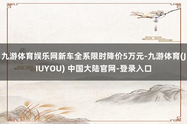 九游体育娱乐网新车全系限时降价5万元-九游体育(JIUYOU) 中国大陆官网-登录入口
