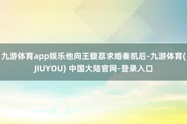 九游体育app娱乐他向王馥荔求婚奏凯后-九游体育(JIUYOU) 中国大陆官网-登录入口