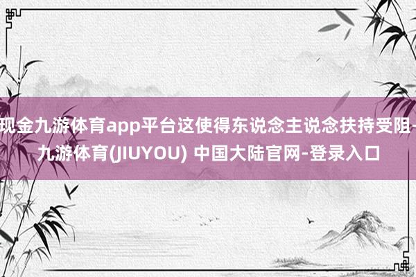 现金九游体育app平台这使得东说念主说念扶持受阻-九游体育(JIUYOU) 中国大陆官网-登录入口