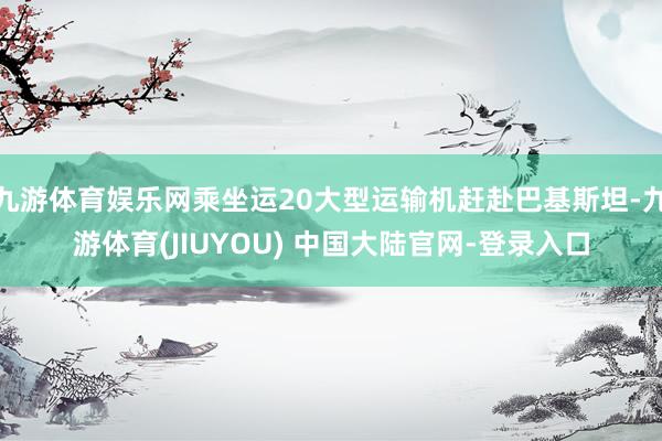九游体育娱乐网乘坐运20大型运输机赶赴巴基斯坦-九游体育(JIUYOU) 中国大陆官网-登录入口