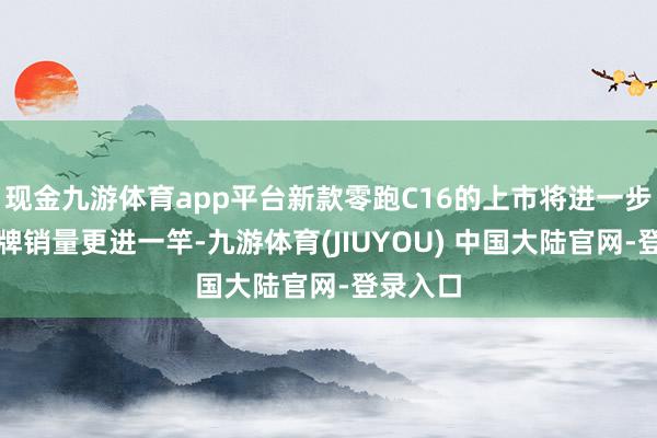 现金九游体育app平台新款零跑C16的上市将进一步助推品牌销量更进一竿-九游体育(JIUYOU) 中国大陆官网-登录入口