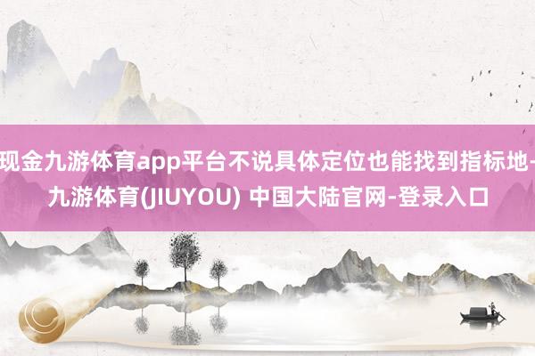 现金九游体育app平台不说具体定位也能找到指标地-九游体育(JIUYOU) 中国大陆官网-登录入口