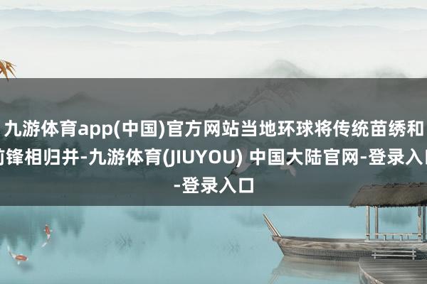 九游体育app(中国)官方网站当地环球将传统苗绣和前锋相归并-九游体育(JIUYOU) 中国大陆官网-登录入口