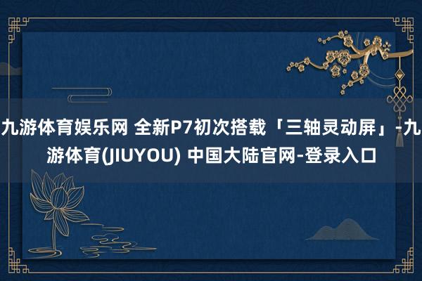 九游体育娱乐网 全新P7初次搭载「三轴灵动屏」-九游体育(JIUYOU) 中国大陆官网-登录入口