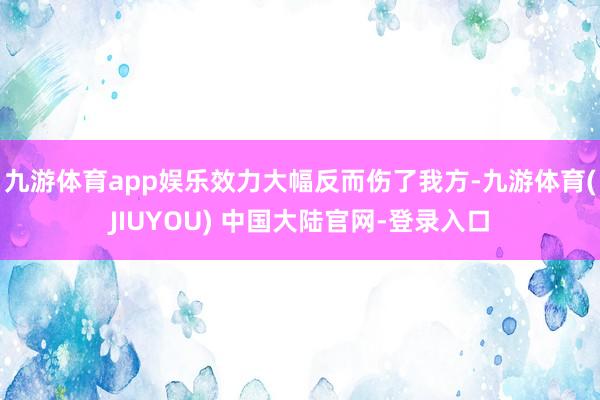 九游体育app娱乐效力大幅反而伤了我方-九游体育(JIUYOU) 中国大陆官网-登录入口