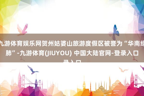 九游体育娱乐网贺州姑婆山旅游度假区被誉为“华南绿肺”-九游体育(JIUYOU) 中国大陆官网-登录入口