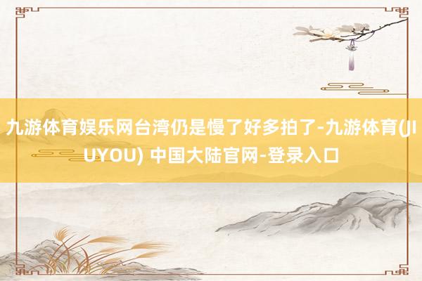 九游体育娱乐网台湾仍是慢了好多拍了-九游体育(JIUYOU) 中国大陆官网-登录入口