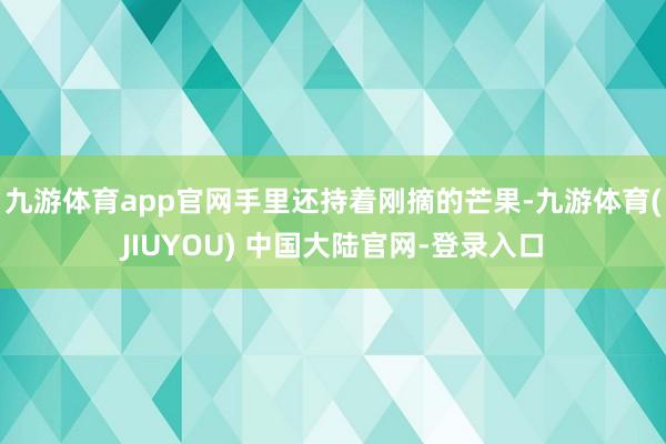 九游体育app官网手里还持着刚摘的芒果-九游体育(JIUYOU) 中国大陆官网-登录入口