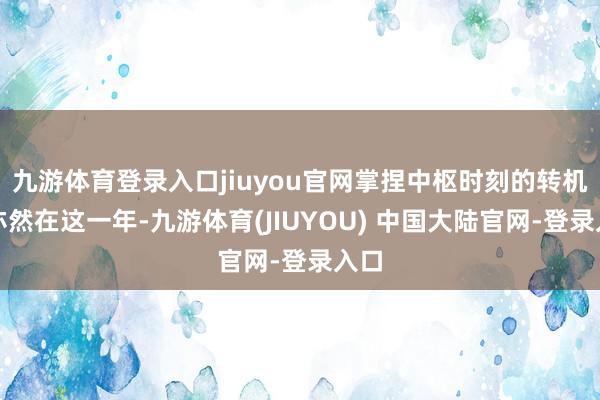 九游体育登录入口jiuyou官网掌捏中枢时刻的转机点亦然在这一年-九游体育(JIUYOU) 中国大陆官网-登录入口