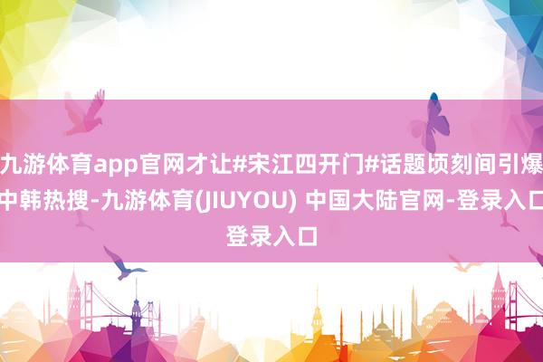 九游体育app官网才让#宋江四开门#话题顷刻间引爆中韩热搜-九游体育(JIUYOU) 中国大陆官网-登录入口