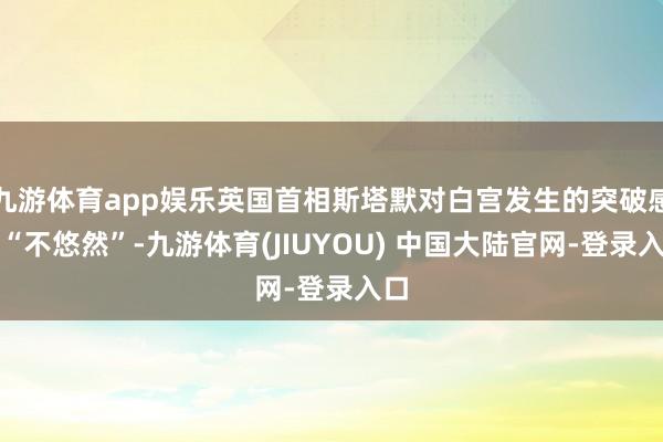 九游体育app娱乐英国首相斯塔默对白宫发生的突破感到“不悠然”-九游体育(JIUYOU) 中国大陆官网-登录入口