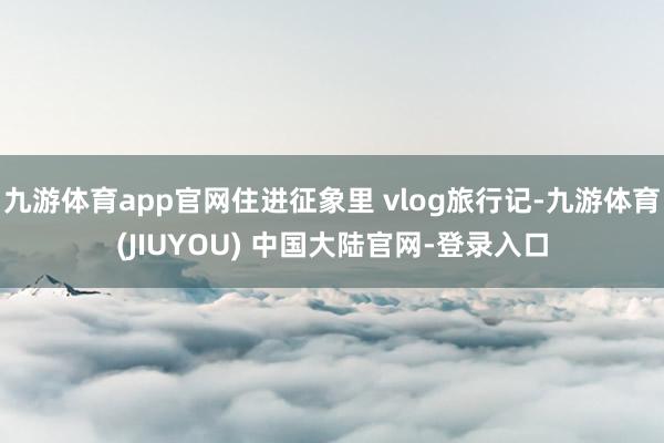 九游体育app官网住进征象里 vlog旅行记-九游体育(JIUYOU) 中国大陆官网-登录入口
