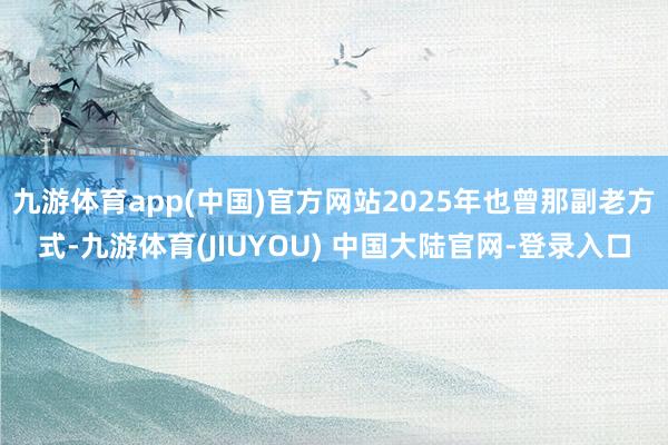 九游体育app(中国)官方网站2025年也曾那副老方式-九游体育(JIUYOU) 中国大陆官网-登录入口