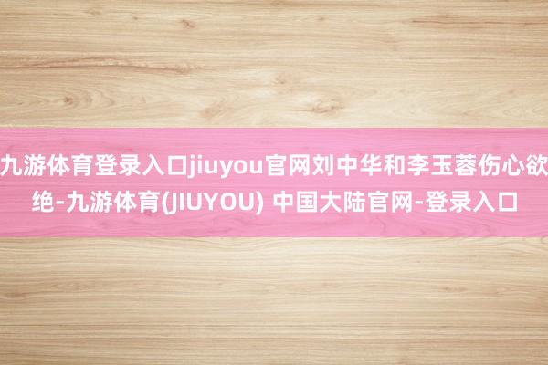 九游体育登录入口jiuyou官网刘中华和李玉蓉伤心欲绝-九游体育(JIUYOU) 中国大陆官网-登录入口