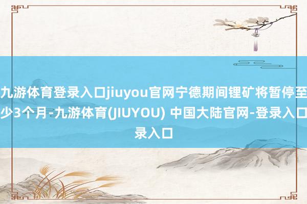 九游体育登录入口jiuyou官网宁德期间锂矿将暂停至少3个月-九游体育(JIUYOU) 中国大陆官网-登录入口
