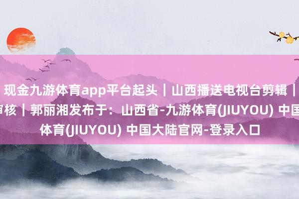 现金九游体育app平台起头｜山西播送电视台剪辑｜张星秀校对｜王丹审核｜郭丽湘发布于：山西省-九游体育(JIUYOU) 中国大陆官网-登录入口