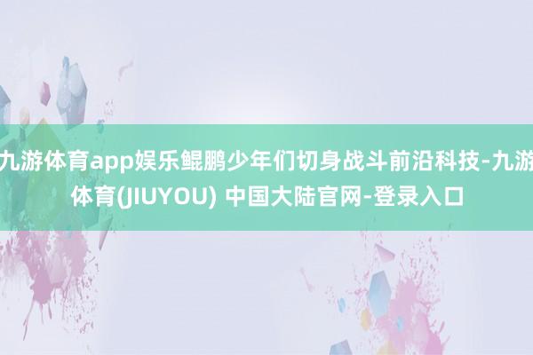 九游体育app娱乐鲲鹏少年们切身战斗前沿科技-九游体育(JIUYOU) 中国大陆官网-登录入口