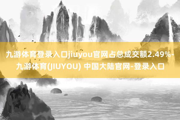 九游体育登录入口jiuyou官网占总成交额2.49%-九游体育(JIUYOU) 中国大陆官网-登录入口