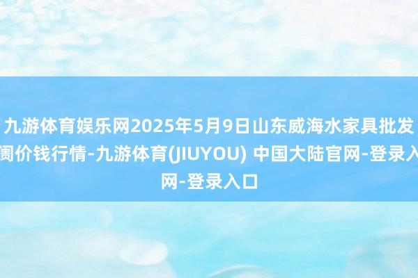 九游体育娱乐网2025年5月9日山东威海水家具批发阛阓价钱行情-九游体育(JIUYOU) 中国大陆官网-登录入口