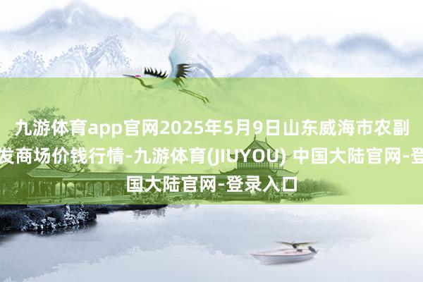 九游体育app官网2025年5月9日山东威海市农副家具批发商场价钱行情-九游体育(JIUYOU) 中国大陆官网-登录入口
