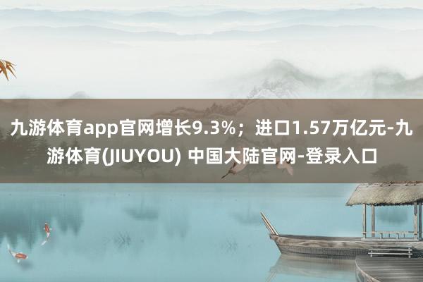 九游体育app官网增长9.3%；进口1.57万亿元-九游体育(JIUYOU) 中国大陆官网-登录入口
