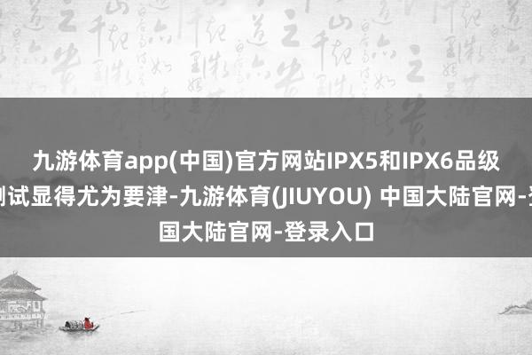 九游体育app(中国)官方网站IPX5和IPX6品级的防水测试显得尤为要津-九游体育(JIUYOU) 中国大陆官网-登录入口
