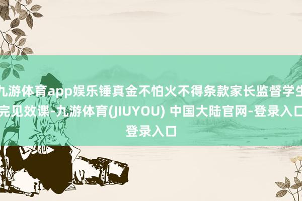 九游体育app娱乐锤真金不怕火不得条款家长监督学生完见效课-九游体育(JIUYOU) 中国大陆官网-登录入口