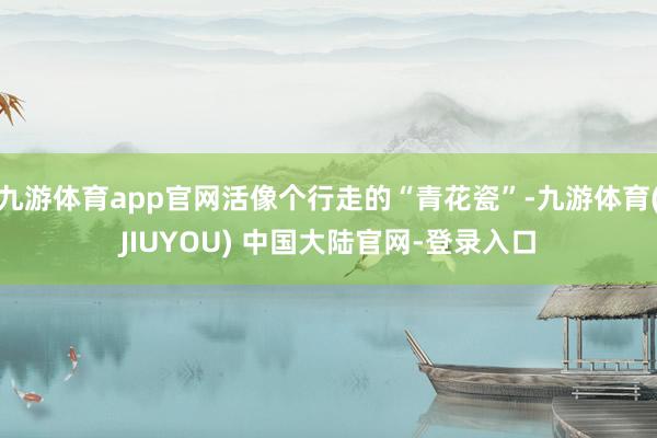 九游体育app官网活像个行走的“青花瓷”-九游体育(JIUYOU) 中国大陆官网-登录入口
