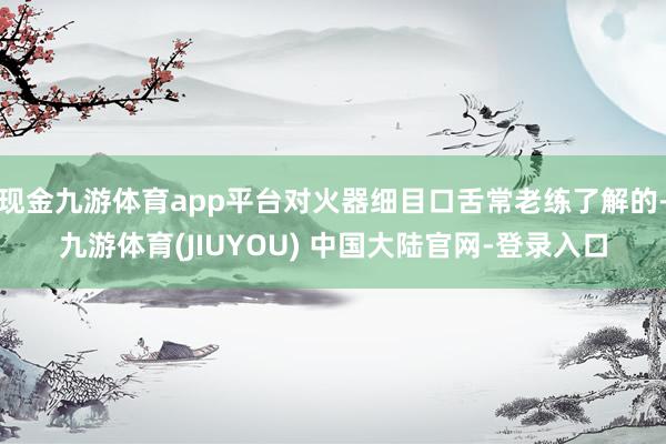 现金九游体育app平台对火器细目口舌常老练了解的-九游体育(JIUYOU) 中国大陆官网-登录入口
